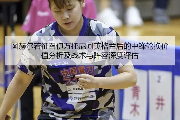 图赫尔若征召伊万托尼回英格兰后的中锋轮换价值分析及战术与阵容深度评估