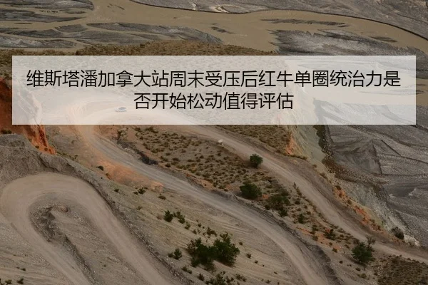 维斯塔潘加拿大站周末受压后红牛单圈统治力是否开始松动值得评估