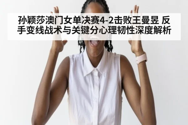 孙颖莎澳门女单决赛4-2击败王曼昱 反手变线战术与关键分心理韧性深度解析