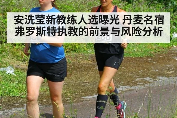 安洗莹新教练人选曝光 丹麦名宿弗罗斯特执教的前景与风险分析