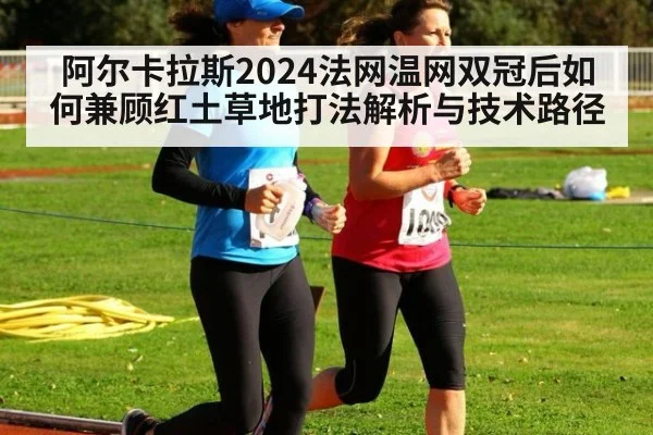 阿尔卡拉斯2024法网温网双冠后如何兼顾红土草地打法解析与技术路径